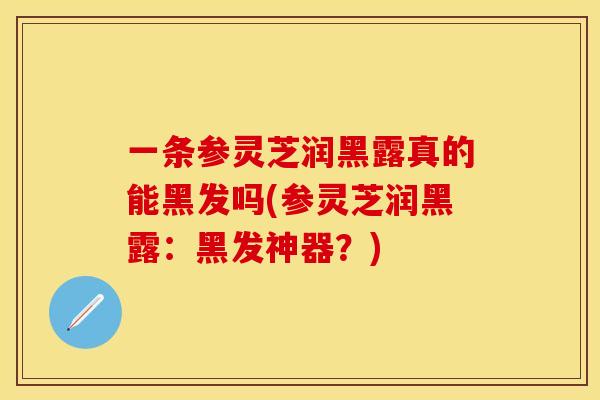 一条参灵芝润黑露真的能黑发吗(参灵芝润黑露：黑发神器？)