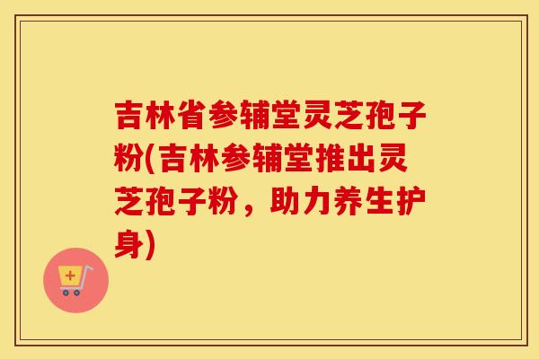 吉林省参辅堂灵芝孢子粉(吉林参辅堂推出灵芝孢子粉，助力养生护身)