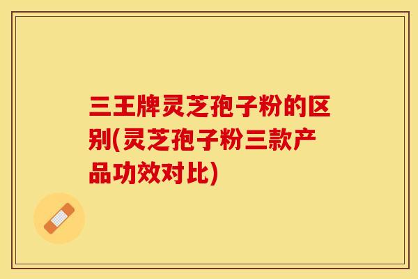 三王牌灵芝孢子粉的区别(灵芝孢子粉三款产品功效对比) 三王牌灵芝孢子粉的区别(灵芝孢子粉三款产品功效对比)