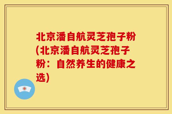 北京潘自航灵芝孢子粉(北京潘自航灵芝孢子粉：自然养生的健康之选)