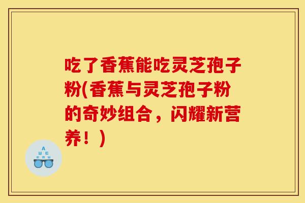 吃了香蕉能吃灵芝孢子粉(香蕉与灵芝孢子粉的奇妙组合，闪耀新营养！)