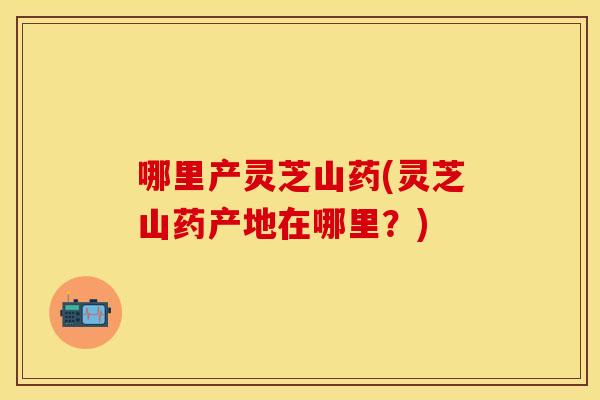 哪里产灵芝山药(灵芝山药产地在哪里？)