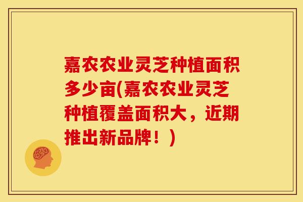 嘉农农业灵芝种植面积多少亩(嘉农农业灵芝种植覆盖面积大，近期推出新品牌！)