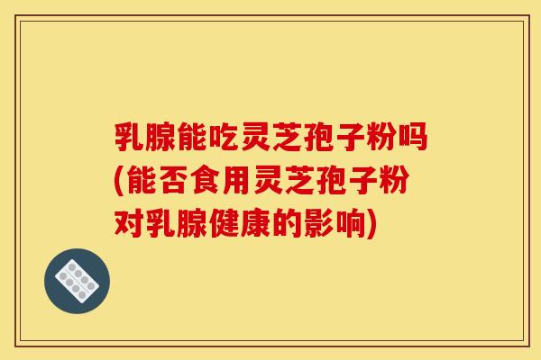乳腺能吃灵芝孢子粉吗(能否食用灵芝孢子粉对乳腺健康的影响) 乳腺能吃灵芝孢子粉吗(能否食用灵芝孢子粉对乳腺健康的影响)