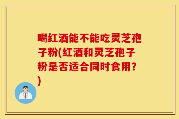 喝红酒能不能吃灵芝孢子粉(红酒和灵芝孢子粉是否适合同时食用？)