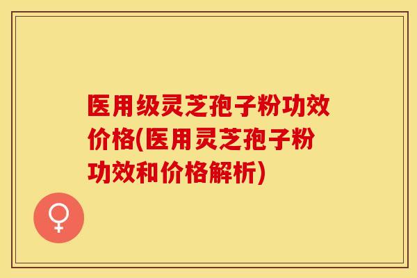 医用级灵芝孢子粉功效价格(医用灵芝孢子粉功效和价格解析)