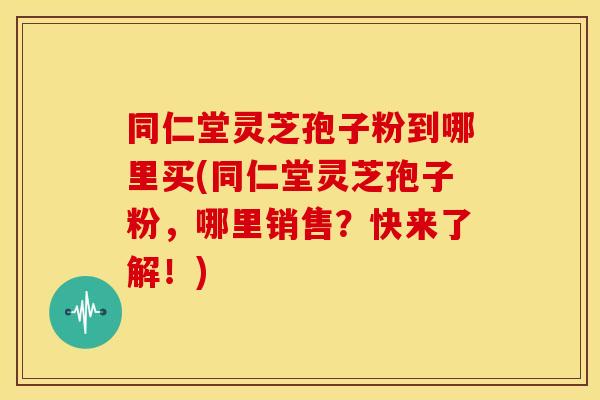 同仁堂灵芝孢子粉到哪里买(同仁堂灵芝孢子粉，哪里销售？快来了解！)