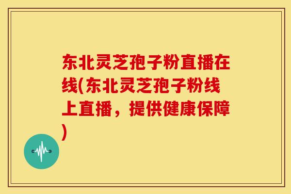 东北灵芝孢子粉直播在线(东北灵芝孢子粉线上直播，提供健康保障)