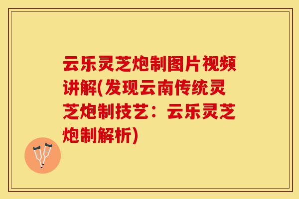 云乐灵芝炮制图片视频讲解(发现云南传统灵芝炮制技艺：云乐灵芝炮制解析)