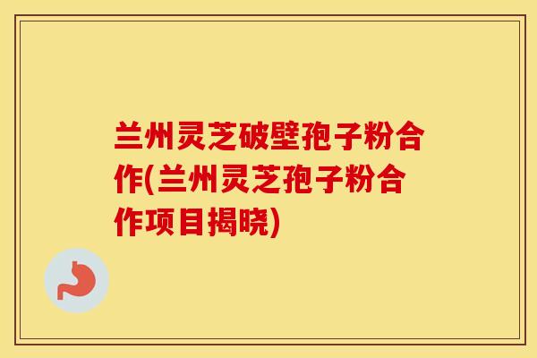 兰州灵芝破壁孢子粉合作(兰州灵芝孢子粉合作项目揭晓)