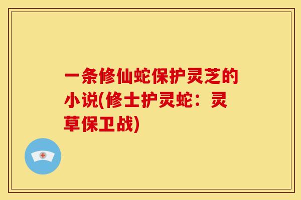 一条修仙蛇保护灵芝的小说(修士护灵蛇:灵草保卫战) 一条修仙蛇保护灵芝的小说(修士护灵蛇:灵草保卫战)