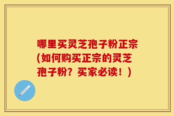 哪里买灵芝孢子粉正宗(如何购买正宗的灵芝孢子粉？买家必读！)