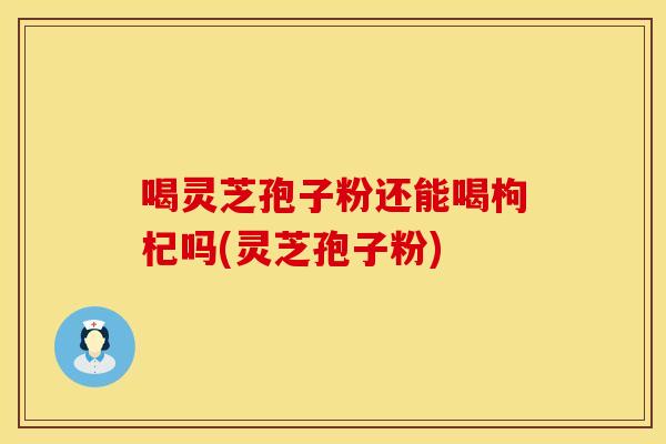 喝灵芝孢子粉还能喝枸杞吗(灵芝孢子粉)