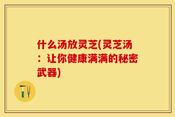 什么汤放灵芝(灵芝汤：让你健康满满的秘密武器)