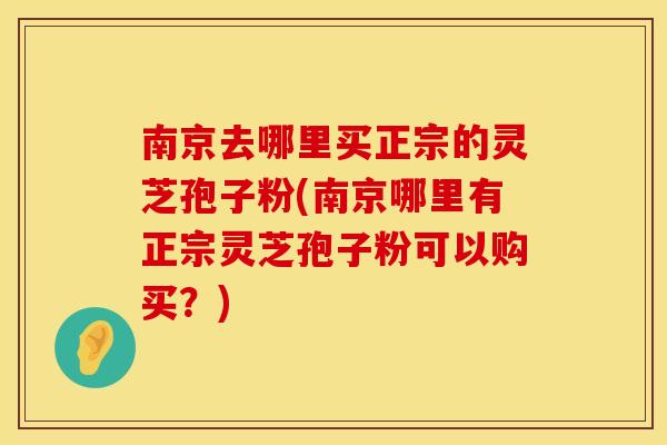 南京去哪里买正宗的灵芝孢子粉(南京哪里有正宗灵芝孢子粉可以购买？)