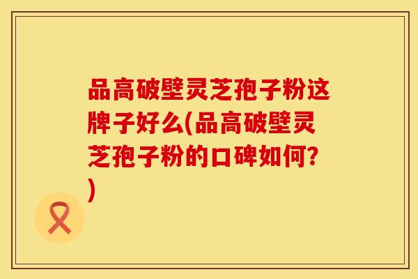 品高破壁灵芝孢子粉这牌子好么(品高破壁灵芝孢子粉的口碑如何?) 品高破壁灵芝孢子粉这牌子好么(品高破壁灵芝孢子粉的口碑如何?)