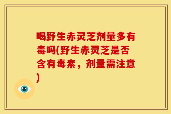 喝野生赤灵芝剂量多有毒吗(野生赤灵芝是否含有毒素，剂量需注意)