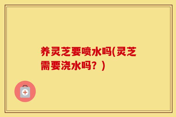 养灵芝要喷水吗(灵芝需要浇水吗?) 养灵芝要喷水吗(灵芝需要浇水吗?)
