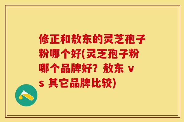 修正和敖东的灵芝孢子粉哪个好(灵芝孢子粉哪个品牌好？敖东 vs 其它品牌比较)
