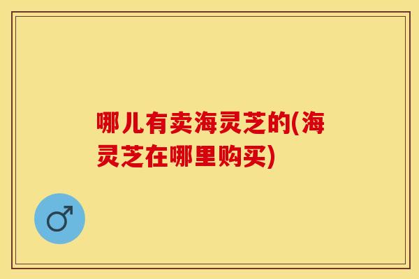 哪儿有卖海灵芝的(海灵芝在哪里购买)