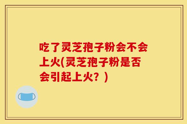 吃了灵芝孢子粉会不会上火(灵芝孢子粉是否会引起上火？)