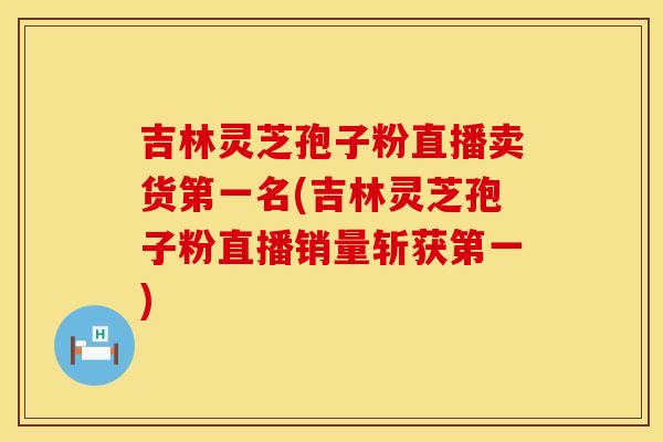 吉林灵芝孢子粉直播卖货第一名(吉林灵芝孢子粉直播销量斩获第一)