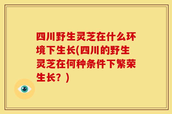四川野生灵芝在什么环境下生长(四川的野生灵芝在何种条件下繁荣生长？)
