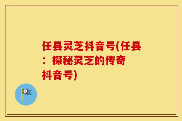 任县灵芝抖音号(任县：探秘灵芝的传奇  抖音号)