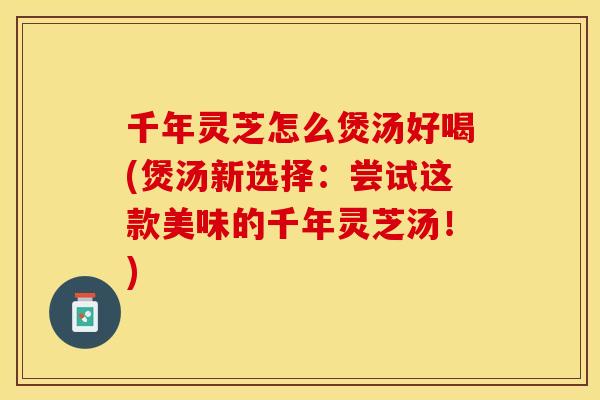 千年灵芝怎么煲汤好喝(煲汤新选择：尝试这款美味的千年灵芝汤！)