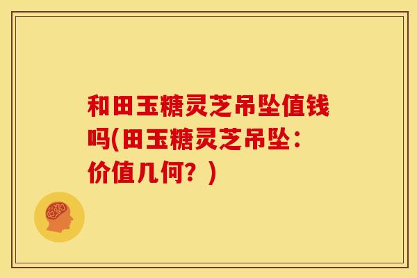 和田玉糖灵芝吊坠值钱吗(田玉糖灵芝吊坠：价值几何？)