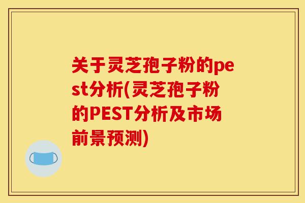 关于灵芝孢子粉的pest分析(灵芝孢子粉的PEST分析及市场前景预测)