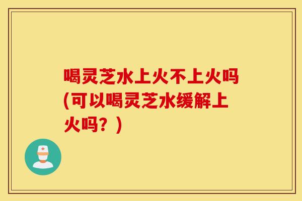 喝灵芝水上火不上火吗(可以喝灵芝水缓解上火吗？)