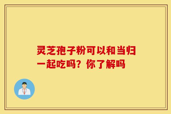 灵芝孢子粉可以和当归一起吃吗？你了解吗