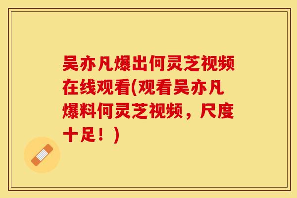 吴亦凡爆出何灵芝视频在线观看(观看吴亦凡爆料何灵芝视频，尺度十足！)