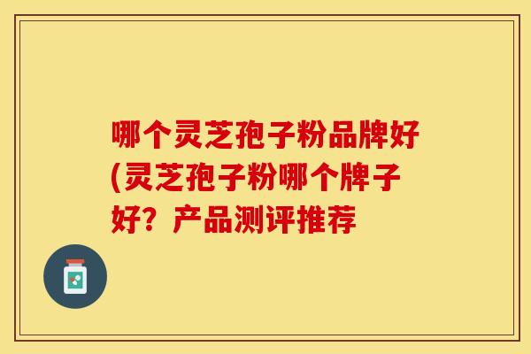 哪个灵芝孢子粉品牌好(灵芝孢子粉哪个牌子好？产品测评推荐