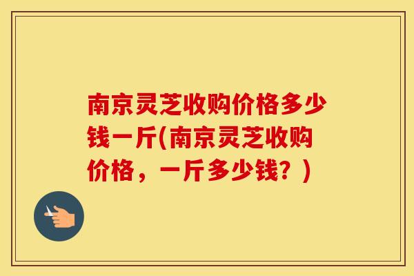 南京灵芝收购价格多少钱一斤(南京灵芝收购价格，一斤多少钱？)