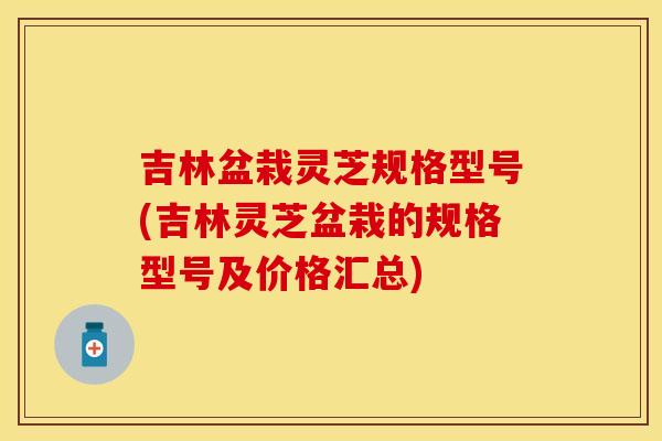 吉林盆栽灵芝规格型号(吉林灵芝盆栽的规格型号及价格汇总)