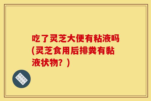 吃了灵芝大便有粘液吗(灵芝食用后排粪有黏液状物？)