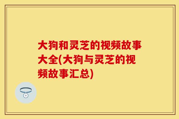 大狗和灵芝的视频故事大全(大狗与灵芝的视频故事汇总)