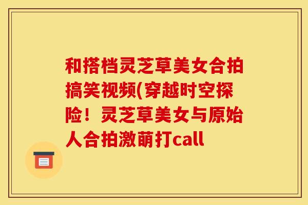 和搭档灵芝草美女合拍搞笑视频(穿越时空探险!灵芝草美女与原始人合拍激萌打call 和搭档灵芝草美女合拍搞笑视频(穿越时空探险!灵芝草美女与原始人合拍激萌打call