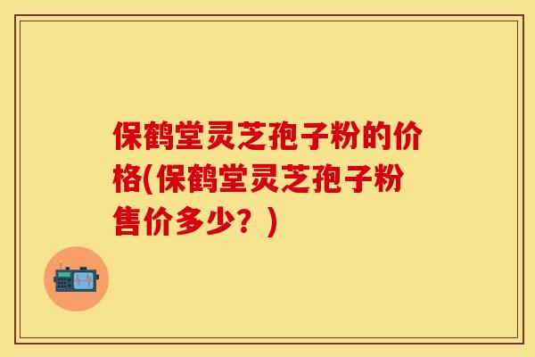 保鹤堂灵芝孢子粉的价格(保鹤堂灵芝孢子粉售价多少？)