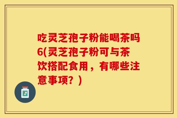 吃灵芝孢子粉能喝茶吗6(灵芝孢子粉可与茶饮搭配食用，有哪些注意事项？)