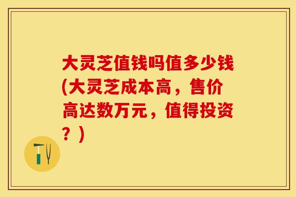 大灵芝值钱吗值多少钱(大灵芝成本高，售价高达数万元，值得投资？)