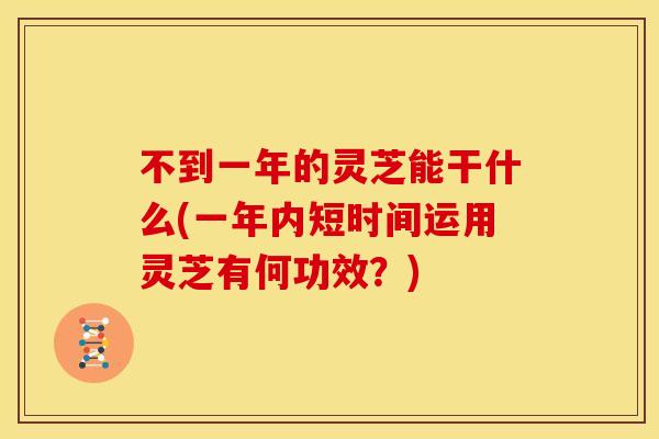 不到一年的灵芝能干什么(一年内短时间运用灵芝有何功效？)