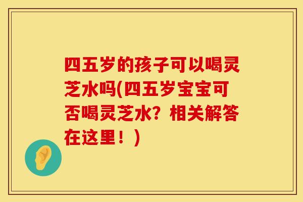 四五岁的孩子可以喝灵芝水吗(四五岁宝宝可否喝灵芝水?相关解答在这里!) 四五岁的孩子可以喝灵芝水吗(四五岁宝宝可否喝灵芝水?相关解答在这里!)