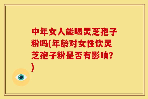 中年女人能喝灵芝孢子粉吗(年龄对女性饮灵芝孢子粉是否有影响？)