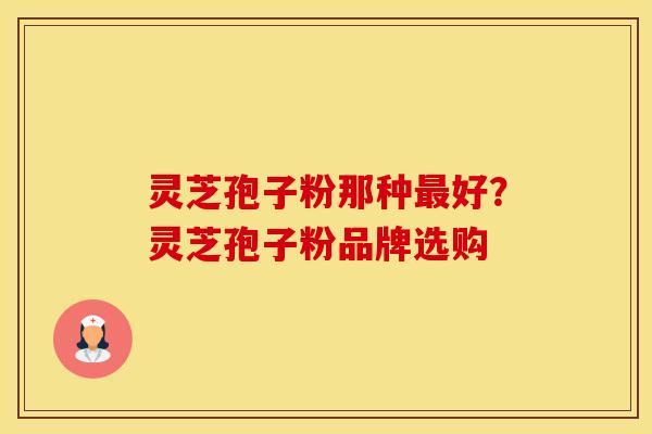 灵芝孢子粉那种好?灵芝孢子粉品牌选购 灵芝孢子粉那种好?灵芝孢子粉品牌选购