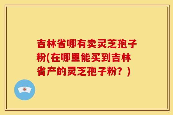 吉林省哪有卖灵芝孢子粉(在哪里能买到吉林省产的灵芝孢子粉？)