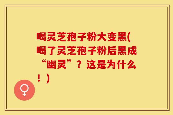 喝灵芝孢子粉大变黑(喝了灵芝孢子粉后黑成“幽灵”？这是为什么！)