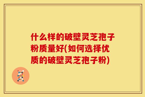 什么样的破壁灵芝孢子粉质量好(如何选择优质的破壁灵芝孢子粉)
